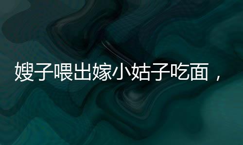 嫂子喂出嫁小姑子吃面，手抖成篩子——一幕充滿溫情與感動(dòng)的家庭畫面