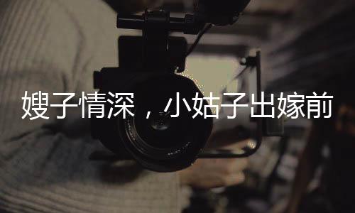 嫂子情深，小姑子出嫁前的溫情瞬間