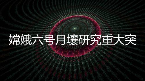 嫦娥六號月壤研究重大突破：確定南極