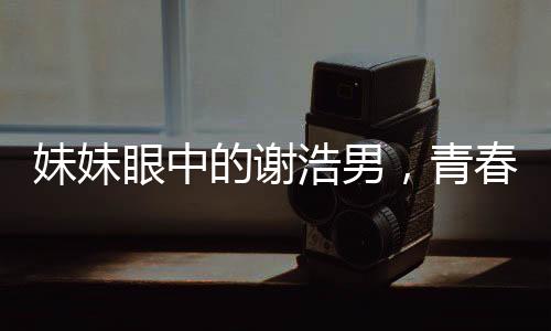 妹妹眼中的謝浩男，青春奮斗的閃耀之星