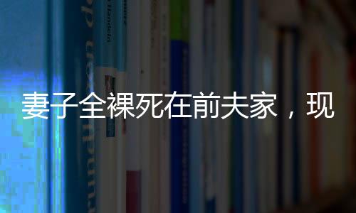 妻子全裸死在前夫家，現(xiàn)任丈夫拒付喪葬費——悲劇背后的復雜情感與法律責任探究