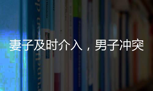 妻子及時(shí)介入，男子沖突中化險(xiǎn)為夷