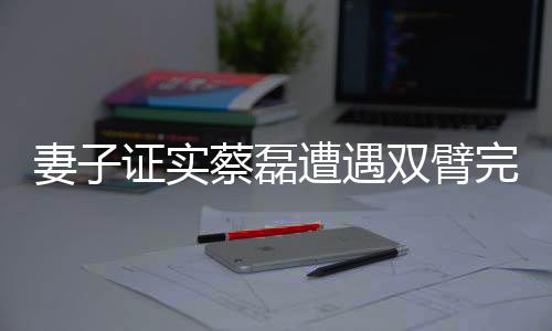 妻子證實(shí)蔡磊遭遇雙臂完全癱瘓的困境
