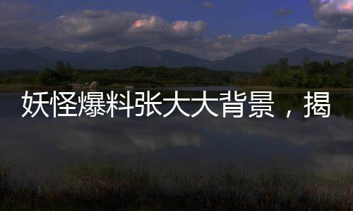 妖怪爆料張大大背景，揭開神秘面紗下的故事