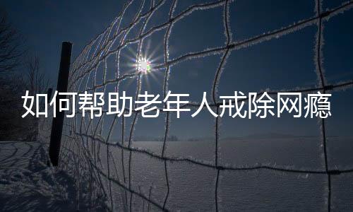 如何幫助老年人戒除網(wǎng)癮，策略與行動指南