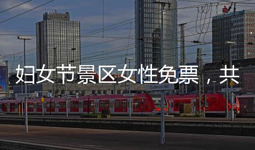 婦女節(jié)景區(qū)女性免票，共慶女性力量崛起