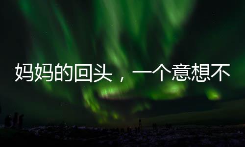 媽媽的回頭，一個意想不到的小插曲引發(fā)家庭溫馨思考