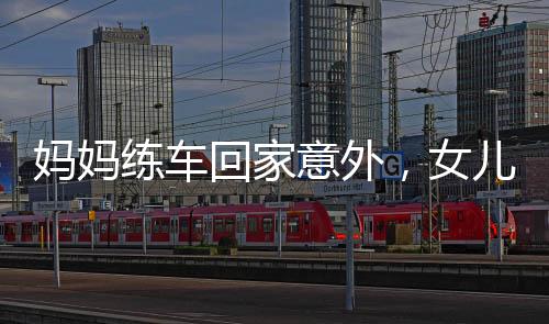 媽媽練車回家意外，女兒遭遇驚險(xiǎn)一刻