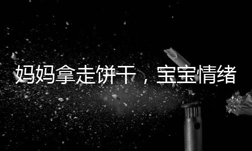 媽媽拿走餅干，寶寶情緒失控，一起探討家庭教育與情感溝通