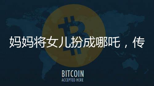 媽媽將女兒扮成哪吒，傳統(tǒng)與現(xiàn)代交融展現(xiàn)親子情深