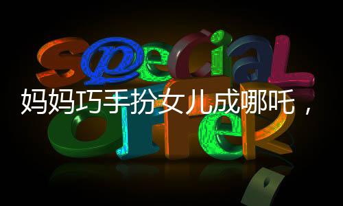 媽媽巧手扮女兒成哪吒，形象逼真驚艷眾人