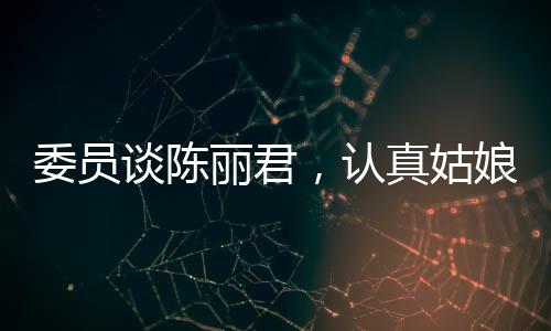 委員談陳麗君，認真姑娘的奮斗之路