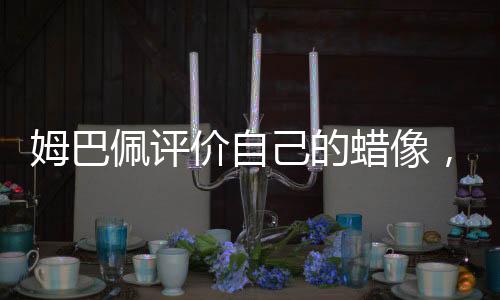 姆巴佩評價自己的蠟像，逼真至極 一覽無余的雕像藝術