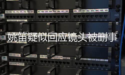 姚笛疑似回應(yīng)鏡頭被刪事件，揭秘背后的真相