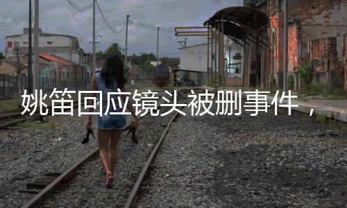 姚笛回應鏡頭被刪事件，生活仍需繼續(xù)前行