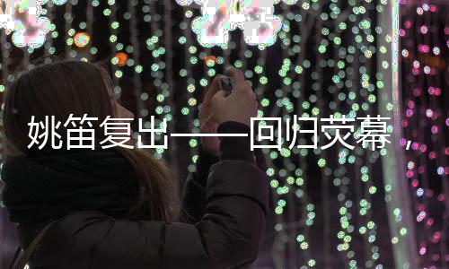 姚笛復(fù)出——回歸熒幕，續(xù)寫輝煌篇章