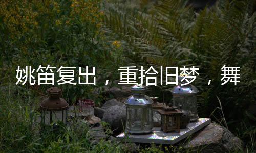 姚笛復(fù)出，重拾舊夢，舞臺再現(xiàn)風采