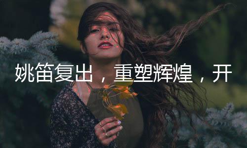 姚笛復(fù)出，重塑輝煌，開啟新篇章