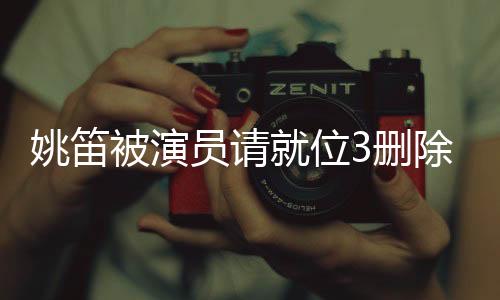 姚笛被演員請就位3刪除，演藝圈內(nèi)外引發(fā)廣泛熱議