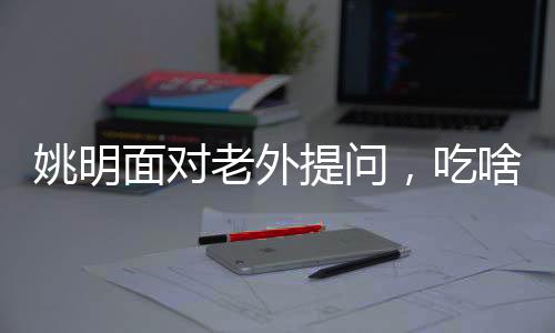姚明面對老外提問，吃啥能長這么高——揭開身高之謎與運動營養(yǎng)之道