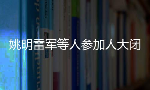 姚明雷軍等人參加人大閉幕會(huì)，共襄盛舉，共謀發(fā)展