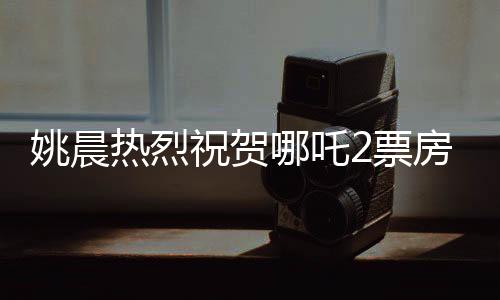 姚晨熱烈祝賀哪吒2票房破百億，影視界再次見證國(guó)漫崛起之光