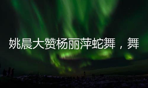 姚晨大贊楊麗萍蛇舞，舞壇傳奇間的跨時代碰撞
