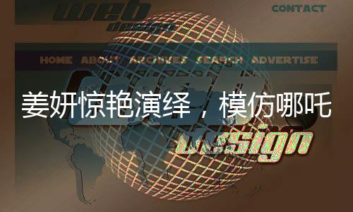 姜妍驚艷演繹，模仿哪吒里海夜叉說話，展現(xiàn)獨(dú)特魅力
