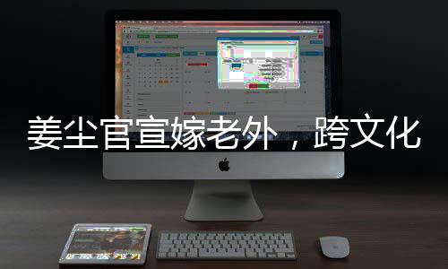 姜塵官宣嫁老外，跨文化交流引領(lǐng)娛樂(lè)圈新潮流