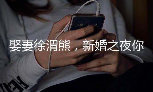 娶妻徐渭熊，新婚之夜你進(jìn)青樓？
