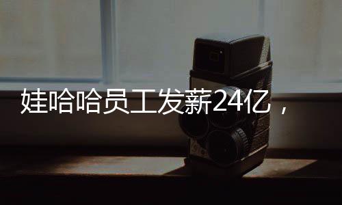 娃哈哈員工發(fā)薪24億，企業(yè)的責(zé)任與員工的幸福