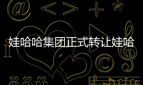 娃哈哈集團(tuán)正式轉(zhuǎn)讓娃哈哈商標(biāo)，業(yè)界掀起波瀾
