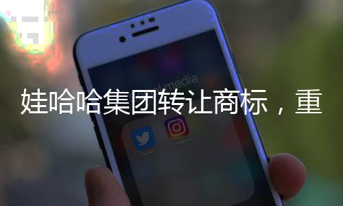 娃哈哈集團轉讓商標，重塑品牌格局的重大舉措
