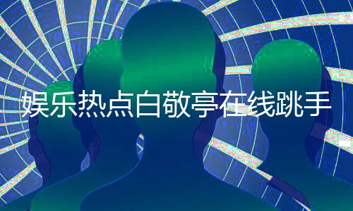 娛樂熱點(diǎn)白敬亭在線跳手勢舞，溫馨互動觀眾熱潮涌動
