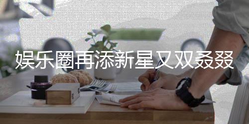 娛樂圈再添新星又雙叒叕有新孩子降臨，引發(fā)各界矚目