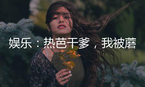 娛樂：熱芭干爹，我被蘑菇屋曝光