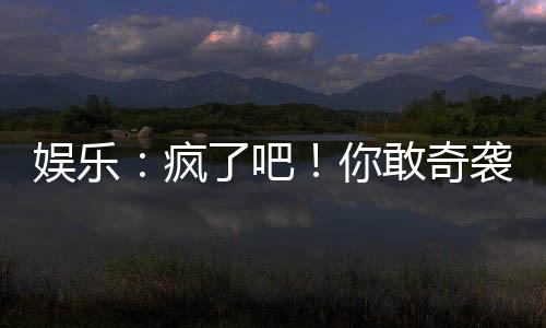 娛樂：瘋了吧！你敢奇襲他？