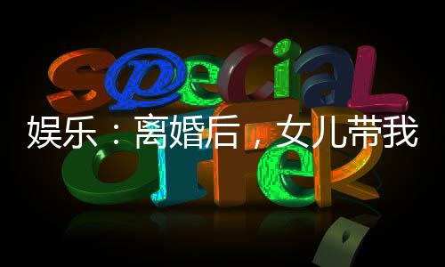 娛樂：離婚后，女兒帶我火爆全網(wǎng)