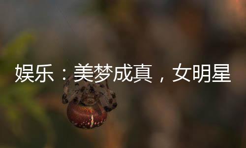 娛樂(lè)：美夢(mèng)成真，女明星們壞掉了