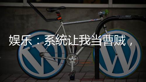 娛樂：系統(tǒng)讓我當曹賊，熱巴嗨了