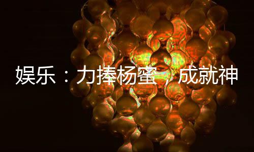 娛樂：力捧楊蜜，成就神級影帝！