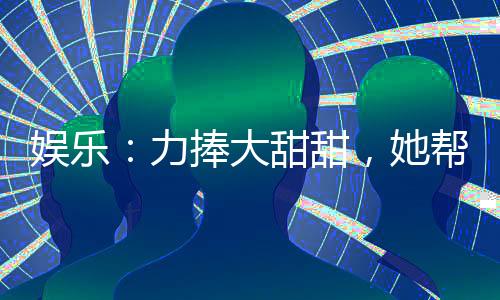 娛樂：力捧大甜甜，她幫我開后宮