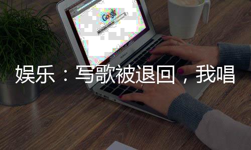 娛樂(lè)：寫(xiě)歌被退回，我唱成經(jīng)典