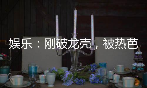 娛樂：剛破龍殼，被熱芭曝光了！