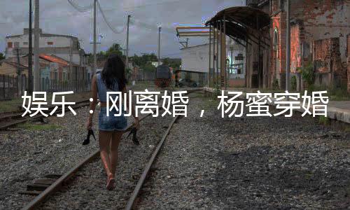 娛樂(lè)：剛離婚，楊蜜穿婚紗找上門(mén)