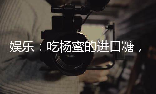 娛樂：吃楊蜜的進口糖，嗨翻了！