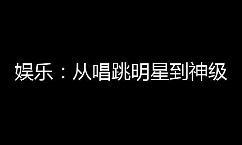 娛樂：從唱跳明星到神級演員