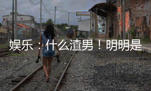 娛樂：什么渣男！明明是最佳女婿
