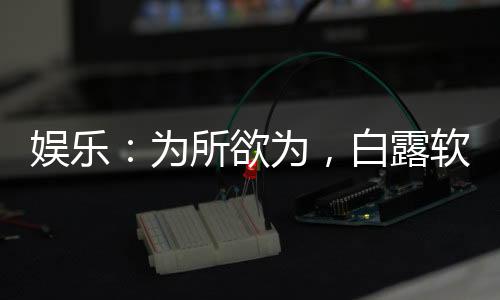 娛樂：為所欲為，白露軟飯我硬吃