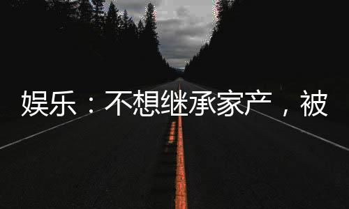 娛樂：不想繼承家產(chǎn)，被迫成天王